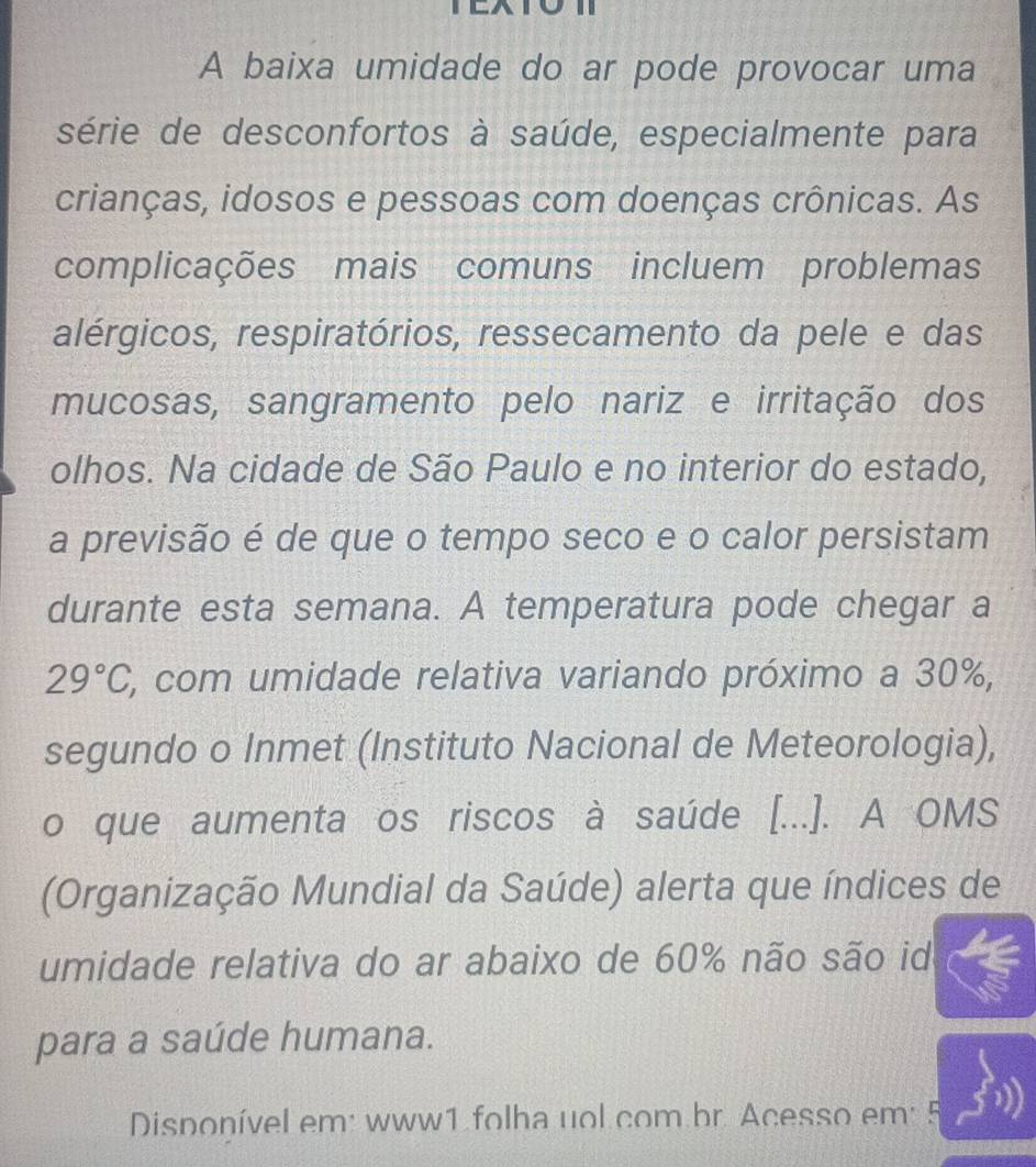 A baixa umidade do ar pode provocar uma 
série de desconfortos à saúde, especialmente para 
crianças, idosos e pessoas com doenças crônicas. As 
complicações mais comuns incluem problemas 
alérgicos, respiratórios, ressecamento da pele e das 
mucosas, sangramento pelo nariz e irritação dos 
olhos. Na cidade de São Paulo e no interior do estado, 
a previsão é de que o tempo seco e o calor persistam 
durante esta semana. A temperatura pode chegar a
29°C, *, com umidade relativa variando próximo a 30%, 
segundo o Inmet (Instituto Nacional de Meteorologia), 
o que aumenta os riscos à saúde [...]. A OMS 
(Organização Mundial da Saúde) alerta que índices de 
umidade relativa do ar abaixo de 60% não são id 
para a saúde humana. 
Disponível em: www1 folha uol com br. Acesso em: 5