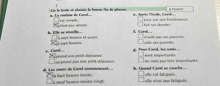 Lis le texte et choisis la bonne fin de phrase. 8 POINTS
a. La routine de Carol... e. Après l'école, Carol...
est simple. joue sur son l'ordinateur.
n'est pas simple. fait ses devoirs
b. Elle se réveille.. f. Carol…
à sept heures et quart. n'aide pas ses parents.
à sept heures. aide ses parents.
c. Carol… g. Pour Carol, les amis…
prend son petit-déjeuner. sont importants.
_ ne prend pas son petit-déjeuner. ne sont pas très importants.
d. Les cours de Carol commencent… h. Quand Carol se couche.
à huit heures trente. elle est fatiguée.
à neuf heures moins vingt. elle n'est pas fatiguée.