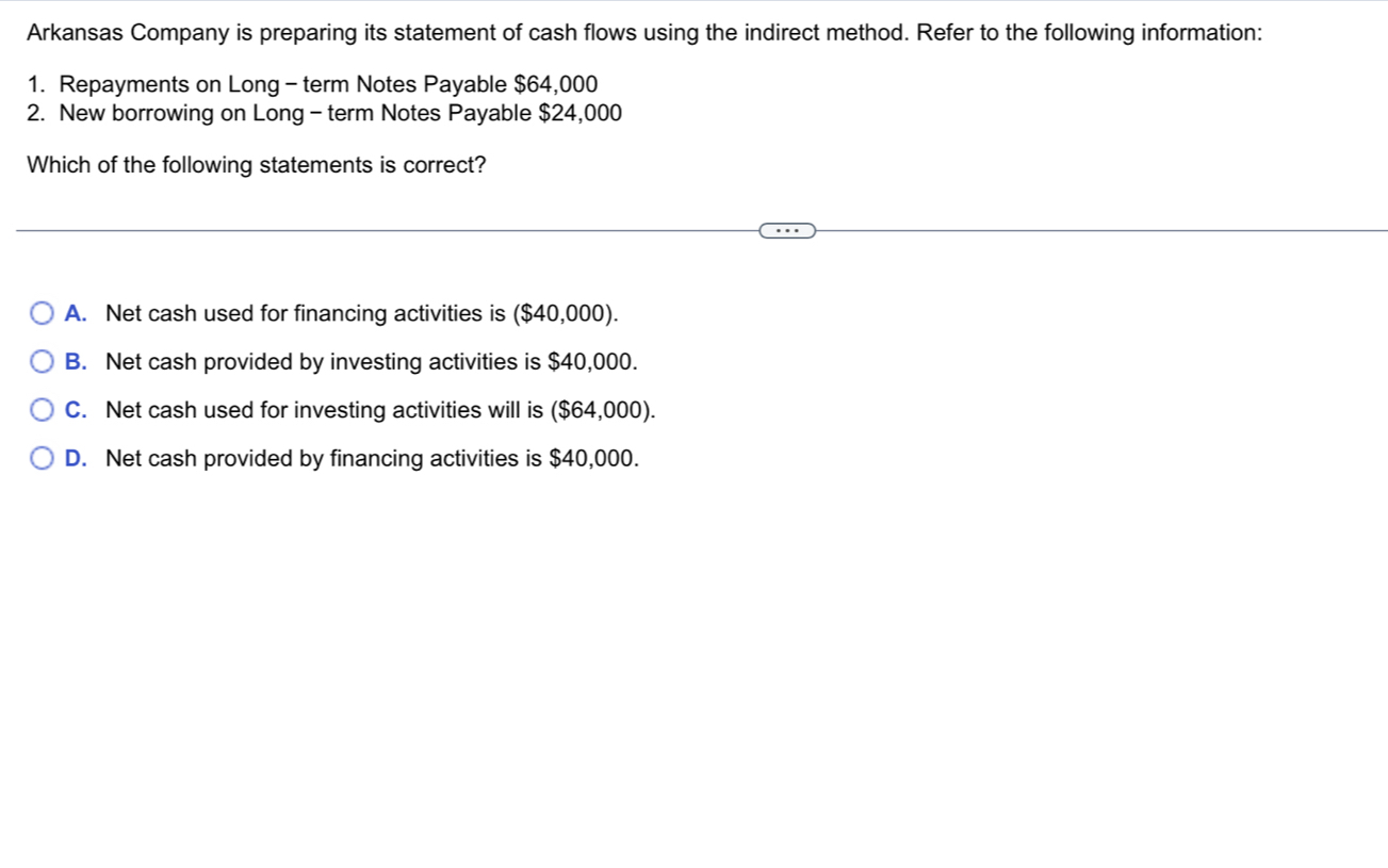 Arkansas Company is preparing its statement of cash flows using the indirect method. Refer to the following information:
1. Repayments on Long - term Notes Payable $64,000
2. New borrowing on Long - term Notes Payable $24,000
Which of the following statements is correct?
A. Net cash used for financing activities is ($40,000).
B. Net cash provided by investing activities is $40,000.
C. Net cash used for investing activities will is ($64,000).
D. Net cash provided by financing activities is $40,000.