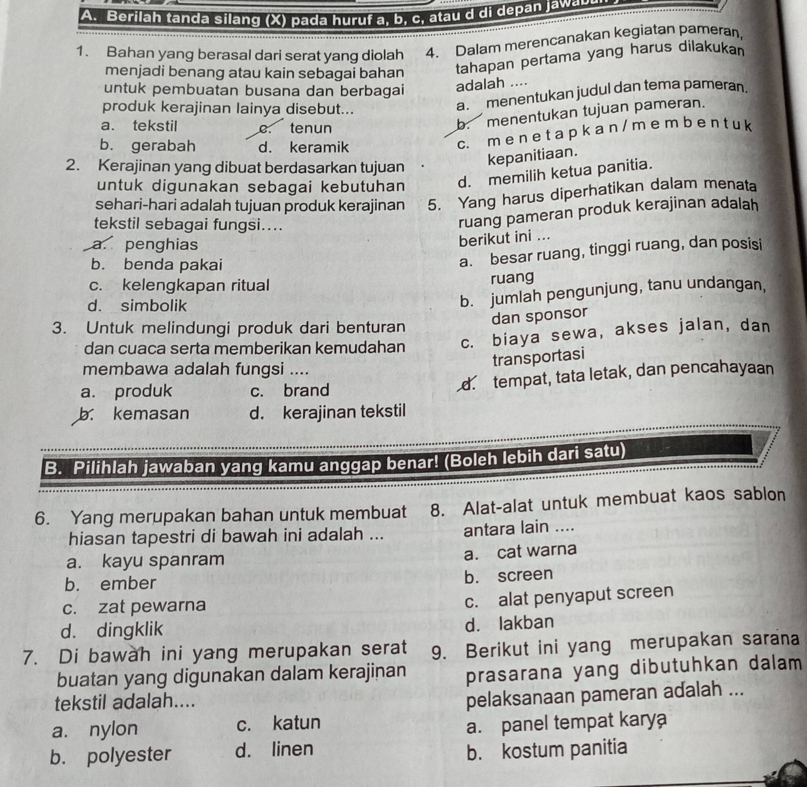 Berilah tanda silang (X) pada huruf a, b, c, at   d di depan aw   
1. Bahan yang berasal dari serat yang diolah 4. Dalam merencanakan kegiatan pameran,
menjadi benang atau kain sebagai bahan tahapan pertama yang harus dilakukan
untuk pembuatan busana dan berbagai adalah ....
produk kerajinan lainya disebut...
a. menentukan judul dan tema pameran.
a. tekstil c. tenun
b. menentukan tujuan pameran.
b. gerabah d. keramik
c. m e n e t a p k a n / m e m b e n t u k
2. Kerajinan yang dibuat berdasarkan tujuan
kepanitiaan.
untuk digunakan sebagai kebutuhan d. memilih ketua panitia.
sehari-hari adalah tujuan produk kerajinan 5. Yang harus diperhatikan dalam menata
tekstil sebagai fungsi....
ruang pameran produk kerajinan adalah
a. penghias
berikut ini ...
b. benda pakai
a. besar ruang, tinggi ruang, dan posisi
c. kelengkapan ritual
ruang
d. simbolik
b. jumlah pengunjung, tanu undangan,
dan sponsor
3. Untuk melindungi produk dari benturan
dan cuaca serta memberikan kemudahan
c. biaya sewa, akses jalan, dan
transportasi
membawa adalah fungsi ....
a. produk c. brand
d. tempat, tata letak, dan pencahayaan
b. kemasan d. kerajinan tekstil
B. Pilihlah jawaban yang kamu anggap benar! (Boleh lebih dari satu)
6. Yang merupakan bahan untuk membuat 8. Alat-alat untuk membuat kaos sablon
hiasan tapestri di bawah ini adalah ... antara lain ....
a. kayu spanram
a. cat warna
b. ember
b. screen
c. zat pewarna
c. alat penyaput screen
d. dingklik
d. lakban
7. Di bawah ini yang merupakan serat 9. Berikut ini yang merupakan sarana
buatan yang digunakan dalam kerajinan
prasarana yang dibutuhkan dalam
tekstil adalah....
pelaksanaan pameran adalah ...
a. nylon c. katun
a. panel tempat karya
b. polyester
d. linen b. kostum panitia