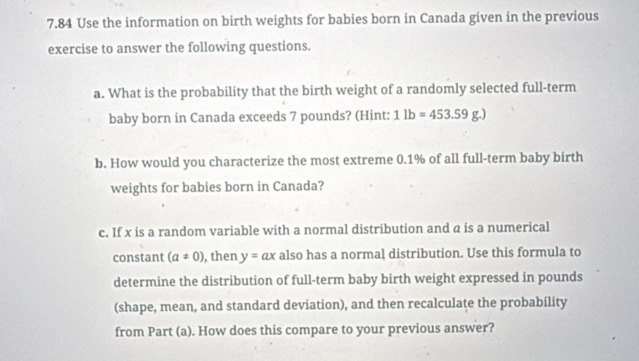 7.84 Use the information on birth weights for babies born in Canada given in the previous 
exercise to answer the following questions. 
a. What is the probability that the birth weight of a randomly selected full-term 
baby born in Canada exceeds 7 pounds? (Hint: 1lb=453.59g.)
b. How would you characterize the most extreme 0.1% of all full-term baby birth 
weights for babies born in Canada? 
c. If x is a random variable with a normal distribution and a is a numerical 
constant (a!= 0) , then y=ax also has a normal distribution. Use this formula to 
determine the distribution of full-term baby birth weight expressed in pounds
(shape, mean, and standard deviation), and then recalculate the probability 
from Part (a). How does this compare to your previous answer?