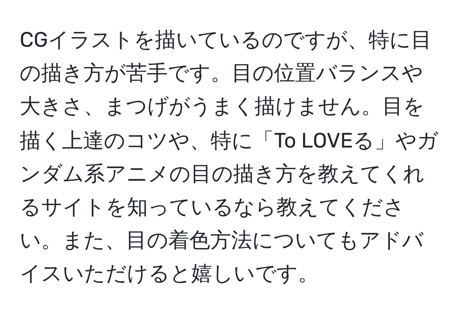 CGイラストを描いているのですが、特に目の描き方が苦手です。目の位置バランスや大きさ、まつげがうまく描けません。目を描く上達のコツや、特に「To LOVEる」やガンダム系アニメの目の描き方を教えてくれるサイトを知っているなら教えてください。また、目の着色方法についてもアドバイスいただけると嬉しいです。
