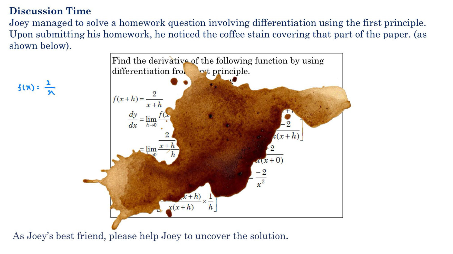 Discussion Time
Joey managed to solve a homework question involving differentiation using the first principle.
Upon submitting his homework, he noticed the coffee stain covering that part of the paper. (as
shown below)
f(x)= 2/x 
As Joey’s best friend, please help Joey to uncover the solution.