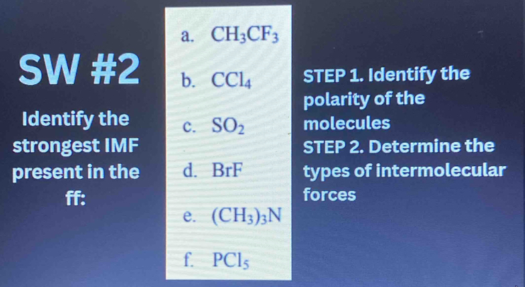 CH_3CF_3
SW #2 b. CCl_4 STEP 1. Identify the 
polarity of the 
Identify the c. SO_2 molecules 
strongest IMF STEP 2. Determine the 
present in the d. BrF types of intermolecular 
ff: forces 
e. (CH_3)_3N
f. PCl_5