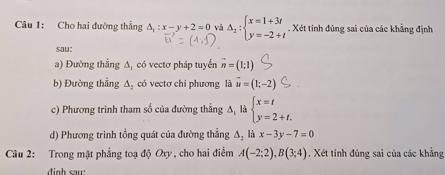 Cho hai đường thắng △ _1:x-y+2=0 và Delta _2:beginarrayl x=1+3t y=-2+tendarray.. Xét tính đúng sai của các khẳng định 
sau: 
a) Đường thẳng Δ, có vectơ pháp tuyến vector n=(1;1)
b) Đường thắng △ _2 có vectơ chi phương là vector u=(1;-2)
c) Phương trình tham số của đường thẳng △ , là beginarrayl x=t y=2+t.endarray.
d) Phương trình tổng quát của đường thẳng △ _2 là x-3y-7=0
Câu 2: Trong mặt phẳng toạ độ Oxy, cho hai điểm A(-2;2), B(3;4). Xét tính đúng sai của các khẳng 
đinh sau: