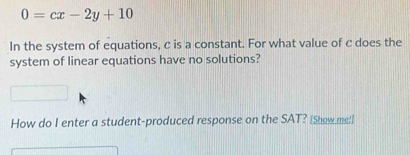 0=cx-2y+10
In the system of equations, c is a constant. For what value of c does the 
system of linear equations have no solutions? 
How do I enter a student-produced response on the SAT? [Show me!]