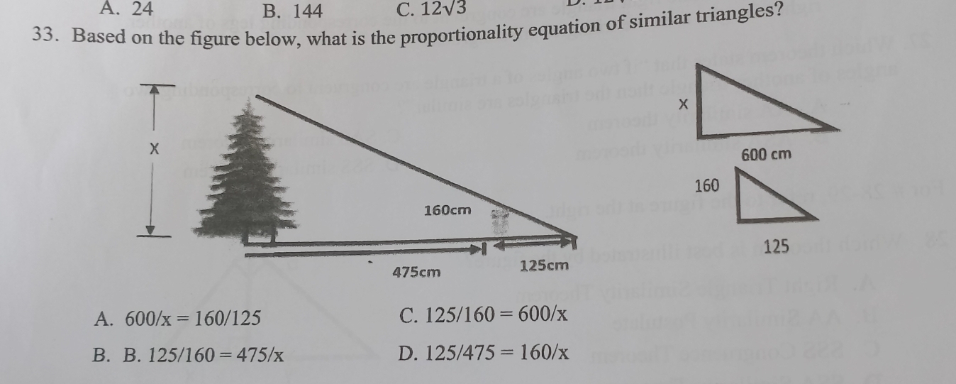 A. 24 B. 144 C. 12sqrt(3)
33. Based on the figure below, what is the proportionality equation of similar triangles?
600 cm
A. 600/x=160/125 C. 125/160=600/x
B. B. 125/160=475/x D. 125/475=160/x