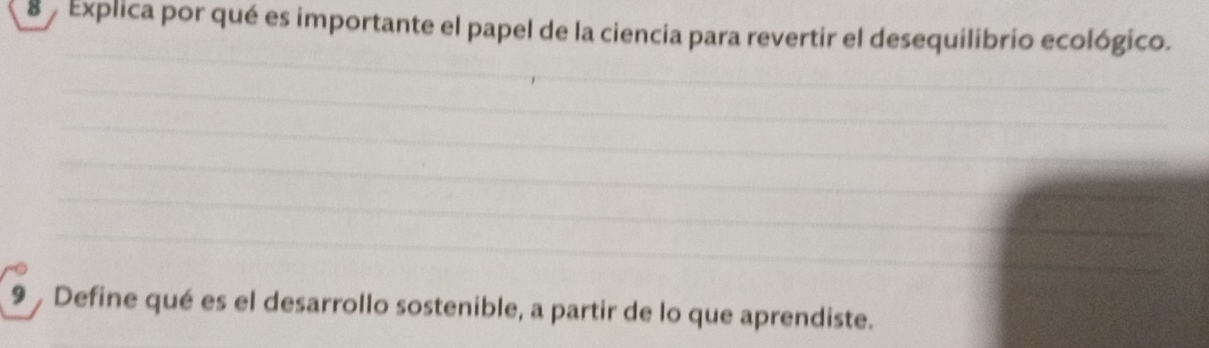 Explica por qué es importante el papel de la ciencia para revertir el desequilibrio ecológico. 
_ 
_ 
_ 
_ 
_ 
_ 
_ 
_ 
_ 
9 Define qué es el desarrollo sostenible, a partir de lo que aprendiste.