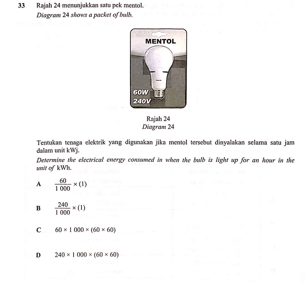 Rajah 24 menunjukkan satu pek mentol.
Diagram 24 shows a packet of bulb.
Rajah 24
Diagram 24
Tentukan tenaga elektrik yang digunakan jika mentol tersebut dinyalakan selama satu jam
dalam unit kWj.
Determine the electrical energy consumed in when the bulb is light up for an hour in the
unit of kWh.
A  60/1000 * (1)
B  240/1000 * (1)
C 60* 1000* (60* 60)
D 240* 1000* (60* 60)