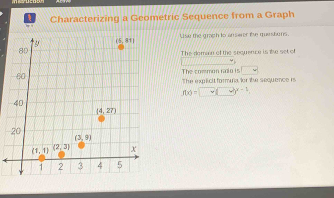 Instruction Aclive
Characterizing a Geometric Sequence from a Graph
Try N
Use the graph to answer the questions.
The domain of the sequence is the set of
The common ratio is □
The explicit formula for the sequence is
f(x)=□ (□ )^x-1.