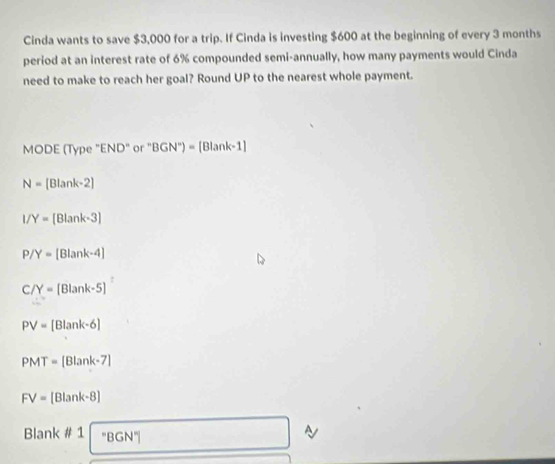 Cinda wants to save $3,000 for a trip. If Cinda is investing $600 at the beginning of every 3 months
period at an interest rate of 6% compounded semi-annually, how many payments would Cinda 
need to make to reach her goal? Round UP to the nearest whole payment. 
MODE (Type "END" or ' BGN'')=[Blank-1]
N= Blank-2
I/Y=[Blank-3]
P/Y=[Blank-4]
C/Y=[Blank-5]
PV=[Blank-6]
PMT=[Blank-7]
FV=[Blank-8]
Blank # 1 ''E 3GN''
a