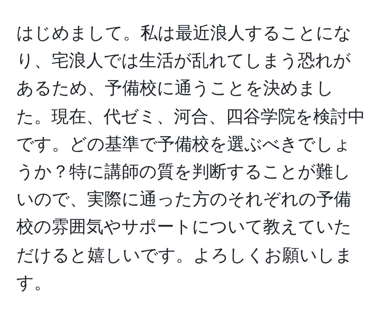 はじめまして。私は最近浪人することになり、宅浪人では生活が乱れてしまう恐れがあるため、予備校に通うことを決めました。現在、代ゼミ、河合、四谷学院を検討中です。どの基準で予備校を選ぶべきでしょうか？特に講師の質を判断することが難しいので、実際に通った方のそれぞれの予備校の雰囲気やサポートについて教えていただけると嬉しいです。よろしくお願いします。