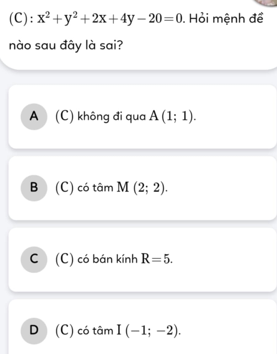 x^2+y^2+2x+4y-20=0. Hỏi mệnh đề
nào sau đây là sai?
A (C) không đi qua A(1;1).
B (C) có tâm M(2;2).
C (C) có bán kính R=5.
D (C) có tâm I(-1;-2).