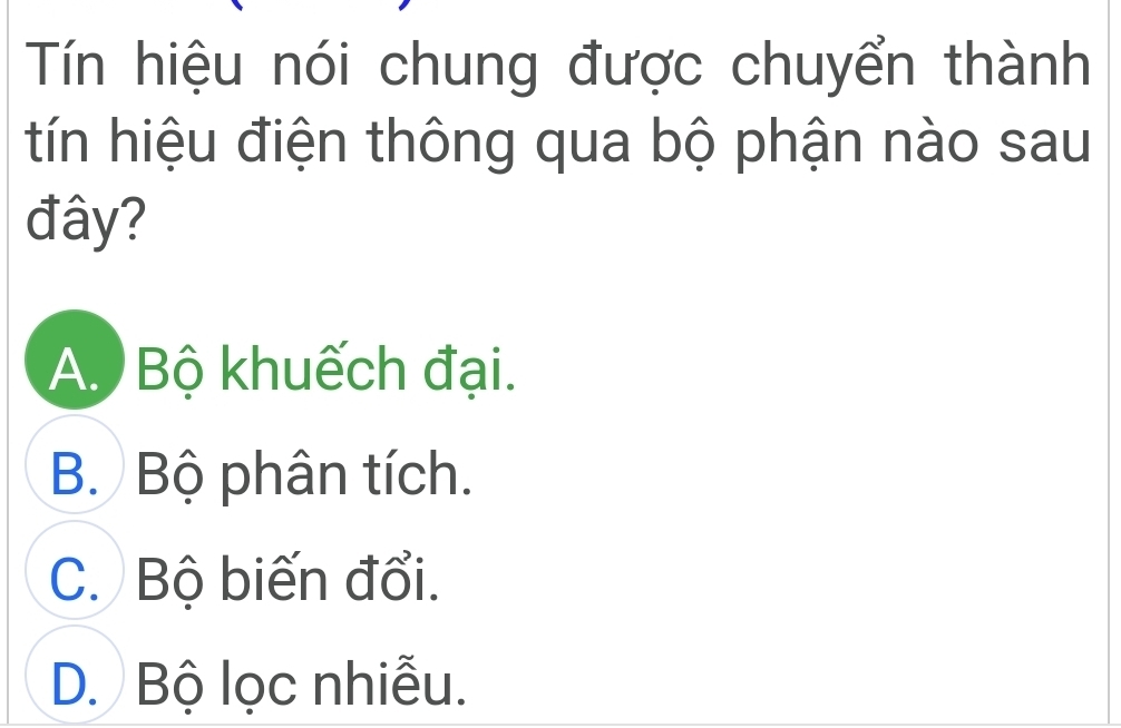 Tín hiệu nói chung được chuyển thành
tín hiệu điện thông qua bộ phận nào sau
đây?
A. Bộ khuếch đại.
B. Bộ phân tích.
C. Bộ biến đổi.
D. Bộ lọc nhiễu.