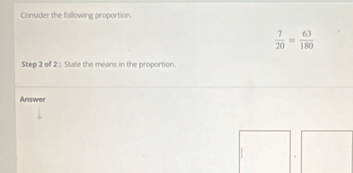 Consider the following proportion.
 7/20 = 63/180 
Step 2 of 2 : State the means in the proportion. 
Answer