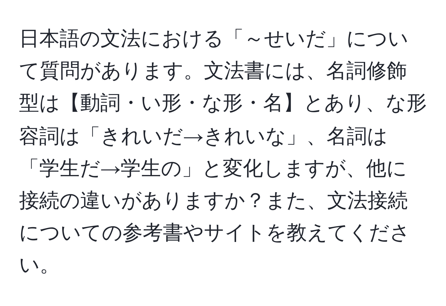 日本語の文法における「～せいだ」について質問があります。文法書には、名詞修飾型は【動詞・い形・な形・名】とあり、な形容詞は「きれいだ→きれいな」、名詞は「学生だ→学生の」と変化しますが、他に接続の違いがありますか？また、文法接続についての参考書やサイトを教えてください。