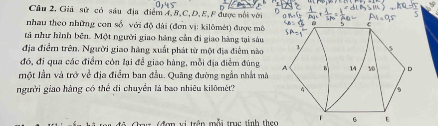 Giả sử có sáu địa điểm A, B, C, D, E,F được nối với 
nhau theo những con số với độ dài (đơn vị: kilômét) được mô 
tả như hình bên. Một người giao hàng cần đi giao hàng tại sáu 
địa điểm trên. Người giao hàng xuất phát từ một địa điểm nào 
đó, đi qua các điểm còn lại để giao hàng, mỗi địa điểm đúng 
một lần và trở về địa điểm ban đầu. Quãng đường ngắn nhất mà 
người giao hàng có thể di chuyển là bao nhiêu kilômét? 
(đợ n vi trên mỗi trục tính theo