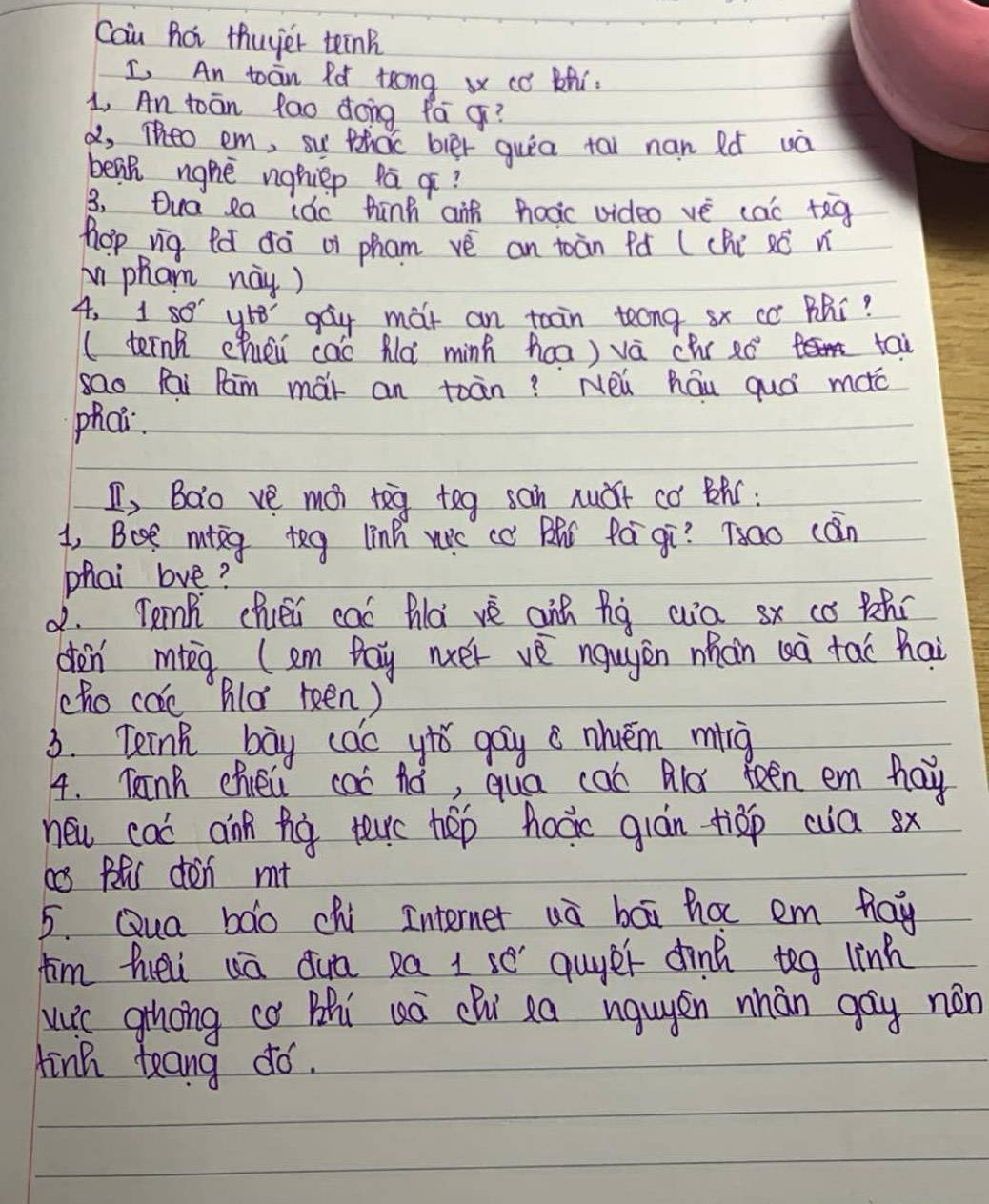 Cau hat thuyer teink 
I, An toan Ro teong x co Zhi. 
1, An toān fao dong fá ¢? 
a, Theo em, su thac bler quia tai nan Ró uà 
benh ngnè nghiep pā ¢? 
3, Dua ea (ǎo hinh aif nooc video vè cac +eg 
hhop vig Pǎ ¢à oi pham vè an toàn Pó (chi xó n 
i pham nay) 
4, 1 so y68 gay mat an toain teng sx cc Bhi? 
(ternk chuéi cao Älà minh ha) vá chr 20° tai 
sao Pai Pam mái an toān? Neǔ háu quá moc 
phch. 
I, Bao ve moi teg tog san nuǎt có Bhú: 
1, Bost misg teg linh wc cc BR Pá gī? 700 cān 
phai love? 
d. Tenk chuéi caó hlà vè ain hg wa sx co ahí 
den mg (em pay nxer vè nguyàn nhàn (à tai hai 
cho cac Bld keén) 
3. Teink bay cao ytǒ gay c nhuém mng 
4. Kinh chiei caó hó, qua cab Ald Reen em hay 
new cac ann fo terc hep hocic gián tiǎp wa sx 
a BlS dén m+ 
5. Qua bao chi Interner uà bāi ha em hay 
fim hei uā duā ea 1 se guyer dinh teg linh 
wic ghong c Bhi uà chù xa igugén nhán gay nán 
tink teang dó.