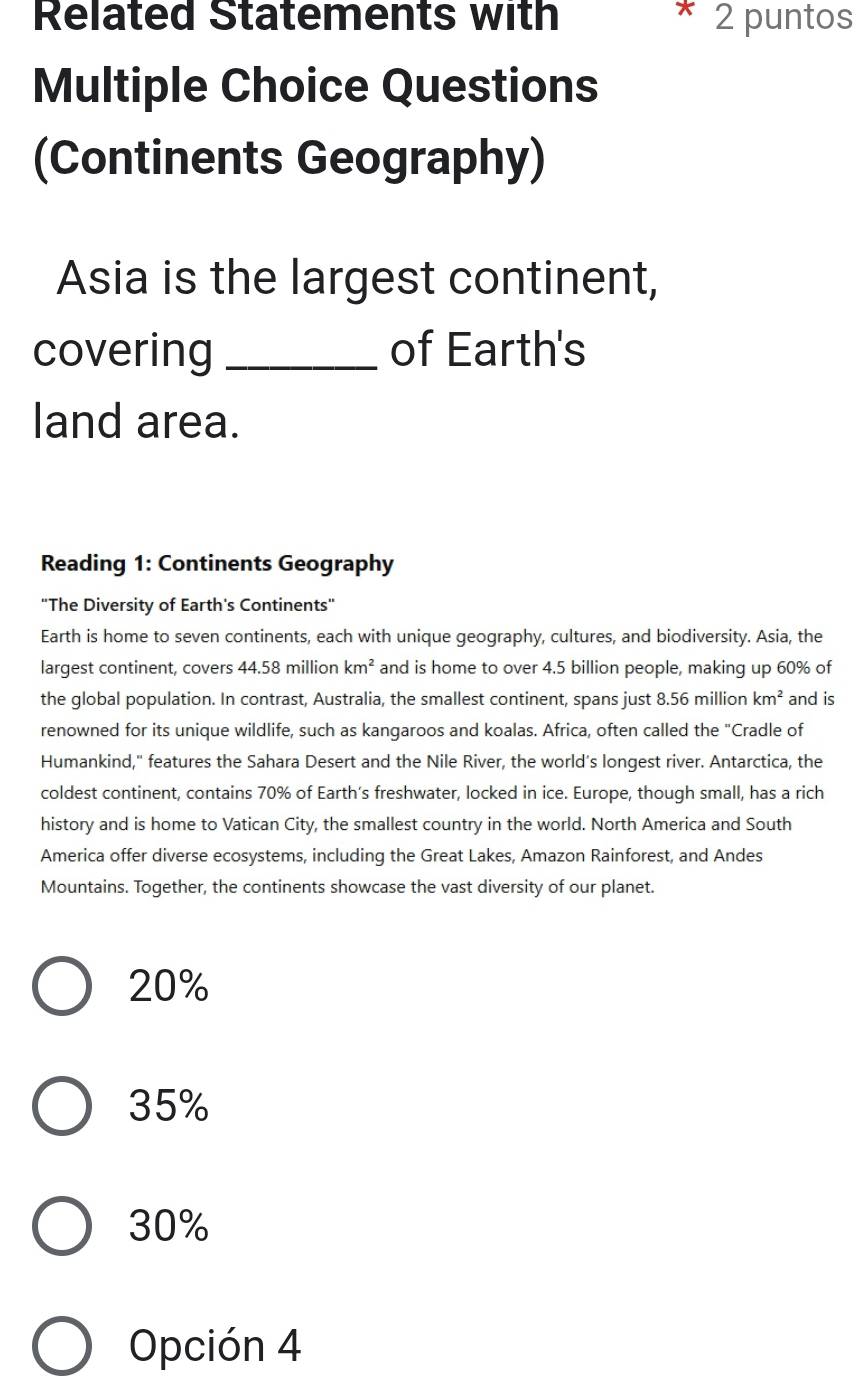 Related Statements with * 2 puntos
Multiple Choice Questions
(Continents Geography)
Asia is the largest continent,
covering _of Earth's
land area.
Reading 1: Continents Geography
"The Diversity of Earth's Continents"
Earth is home to seven continents, each with unique geography, cultures, and biodiversity. Asia, the
largest continent, covers 44.58 million km^2 and is home to over 4.5 billion people, making up 60% of
the global population. In contrast, Australia, the smallest continent, spans just 8.56 million km^2 and is
renowned for its unique wildlife, such as kangaroos and koalas. Africa, often called the "Cradle of
Humankind," features the Sahara Desert and the Nile River, the world's longest river. Antarctica, the
coldest continent, contains 70% of Earth’s freshwater, locked in ice. Europe, though small, has a rich
history and is home to Vatican City, the smallest country in the world. North America and South
America offer diverse ecosystems, including the Great Lakes, Amazon Rainforest, and Andes
Mountains. Together, the continents showcase the vast diversity of our planet.
20%
35%
30%
Opción 4