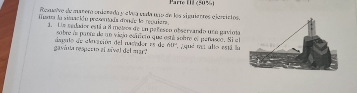 Parte III (50%) 
Resuelve de manera ordenada y clara cada uno de los siguientes ejercicios. 
Ilustra la situación presentada donde lo requiera. 
1. Un nadador está a 8 metros de un peñasco observando una gaviota 
sobre la punta de un viejo edificio que está sobre el peñasco. Si el 
ángulo de elevación del nadador es de 60° , ¿qué tan alto está la 
gaviota respecto al nivel del mar?