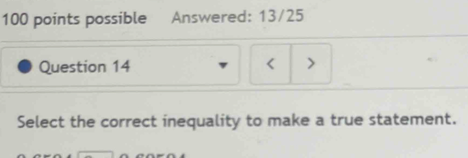 possible Answered: 13/25 
Question 14 < > 
Select the correct inequality to make a true statement.