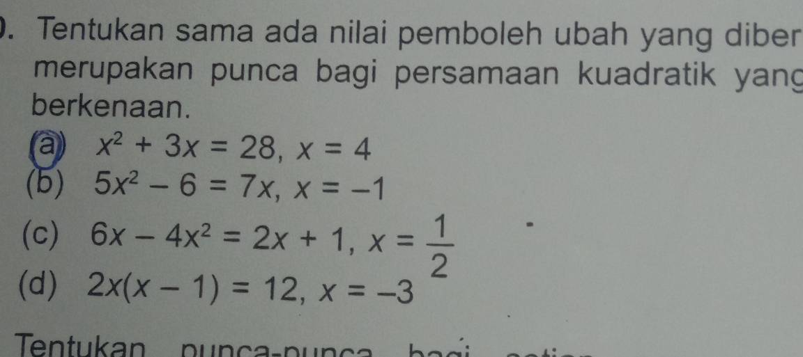 Tentukan sama ada nilai pemboleh ubah yang diber 
merupakan punca bagi persamaan kuadratik yang 
berkenaan. 
(a) x^2+3x=28, x=4
(5) 5x^2-6=7x, x=-1
(c) 6x-4x^2=2x+1, x= 1/2 
(d) 2x(x-1)=12, x=-3
Tentukan punça-punça