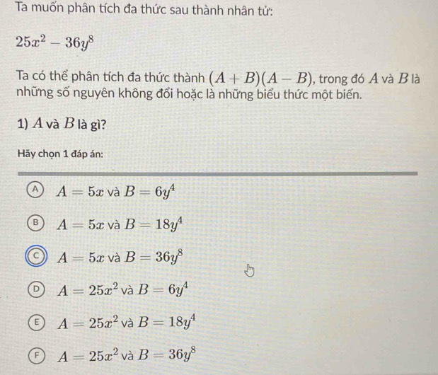 Ta muốn phân tích đa thức sau thành nhân tử:
25x^2-36y^8
Ta có thể phân tích đa thức thành (A+B)(A-B) , trong đó A và B là
những số nguyên không đổi hoặc là những biểu thức một biến.
1) A và B là gì?
Hy chọn 1 đáp án:
A A=5x và B=6y^4
A=5x và B=18y^4
A=5x và B=36y^8
A=25x^2 và B=6y^4
A=25x^2 và B=18y^4
A=25x^2 và B=36y^8