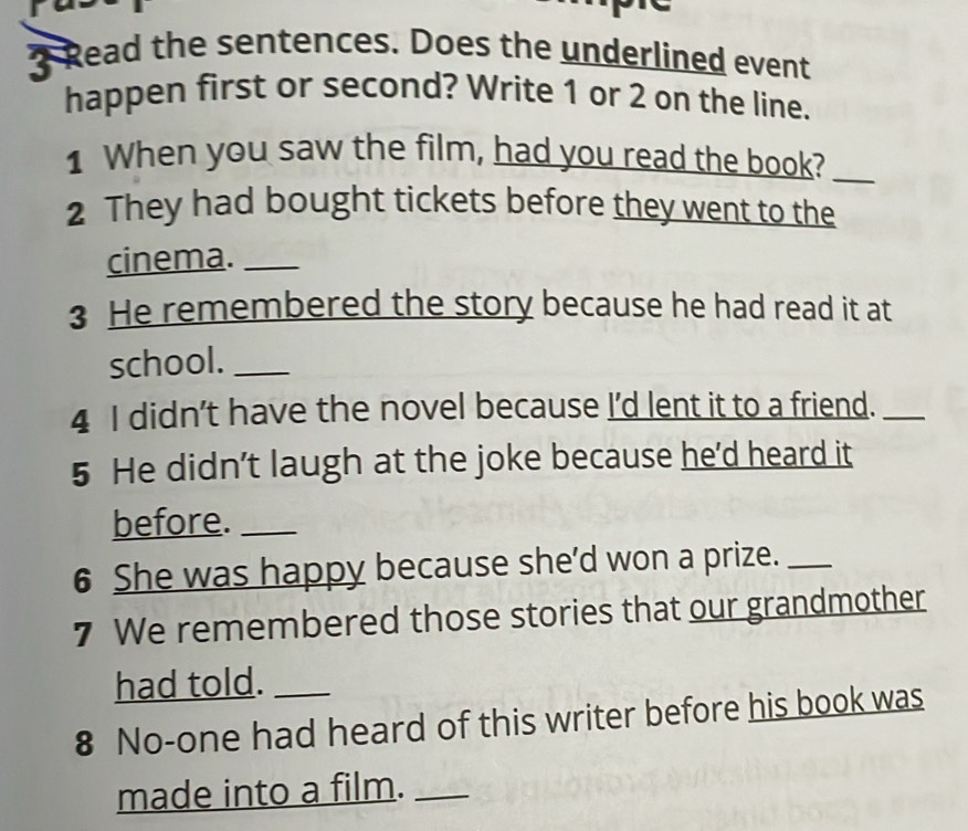 Read the sentences. Does the underlined event 
happen first or second? Write 1 or 2 on the line. 
1 When you saw the film, had you read the book?_ 
2 They had bought tickets before they went to the 
cinema._ 
3 He remembered the story because he had read it at 
school._ 
4 I didn't have the novel because I'd lent it to a friend._ 
5 He didn’t laugh at the joke because he'd heard it 
before._ 
6 She was happy because she'd won a prize._ 
7 We remembered those stories that our grandmother 
had told._ 
8 No-one had heard of this writer before his book was 
made into a film.