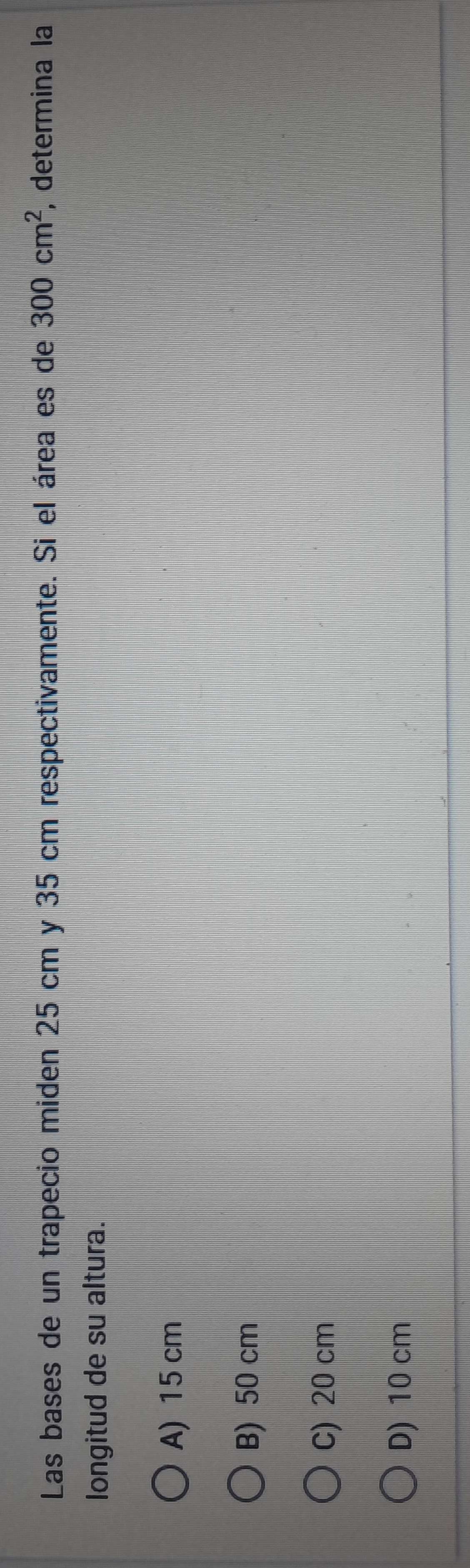 Las bases de un trapecio miden 25 cm y 35 cm respectivamente. Si el área es de 300cm^2 , determina la
longitud de su altura.
A) 15 cm
B) 50 cm
C) 20 cm
D) 10 cm