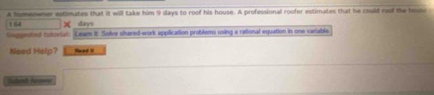 A homeowner estimates that it will take him 9 days to roof his house. A professional roofer estimates that he could roof the house
164 x days
Suggested tutorial: Leam It. Solve shared-work application problems using a rational equation in one variable 
Need Help? Read It 
Suhmit Anssoor