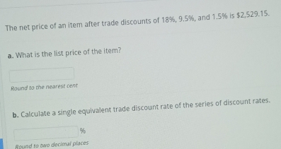 The net price of an item after trade discounts of 18%, 9.5%, and 1.5% is $2,529.15. 
a. What is the list price of the item? 
Round to the nearest cent 
b. Calculate a single equivalent trade discount rate of the series of discount rates.
%
Round to two decimal places