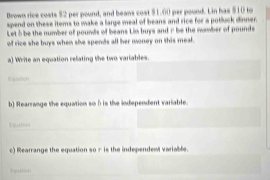 Brown rice costs $2 per pound, and beans cost $1.60 per pound. Lin has $10 to 
spend on these items to make a large meal of beans and rice for a potluck dinner. 
Let δbe the number of pounds of beans Lin buys and 7 be the number of pounds
of rice she buys when she spends all her money on this meal. 
a) Write an equation relating the two variables. 
Equation 
b) Rearrange the equation so δ is the independent variable. 
Equation 
c) Rearrange the equation sor is the independent variable. 
Equation