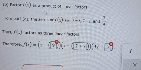 Factor f(x) as a product of linear factors. 
From part (a), the zeros of f(x) are 7-i, 7+i , and  7/9 . 
Thus, f(x) factors as three linear factors. 
Therefore, f(x)=(x-(9))(x-(7+i))(9x-3 i
X