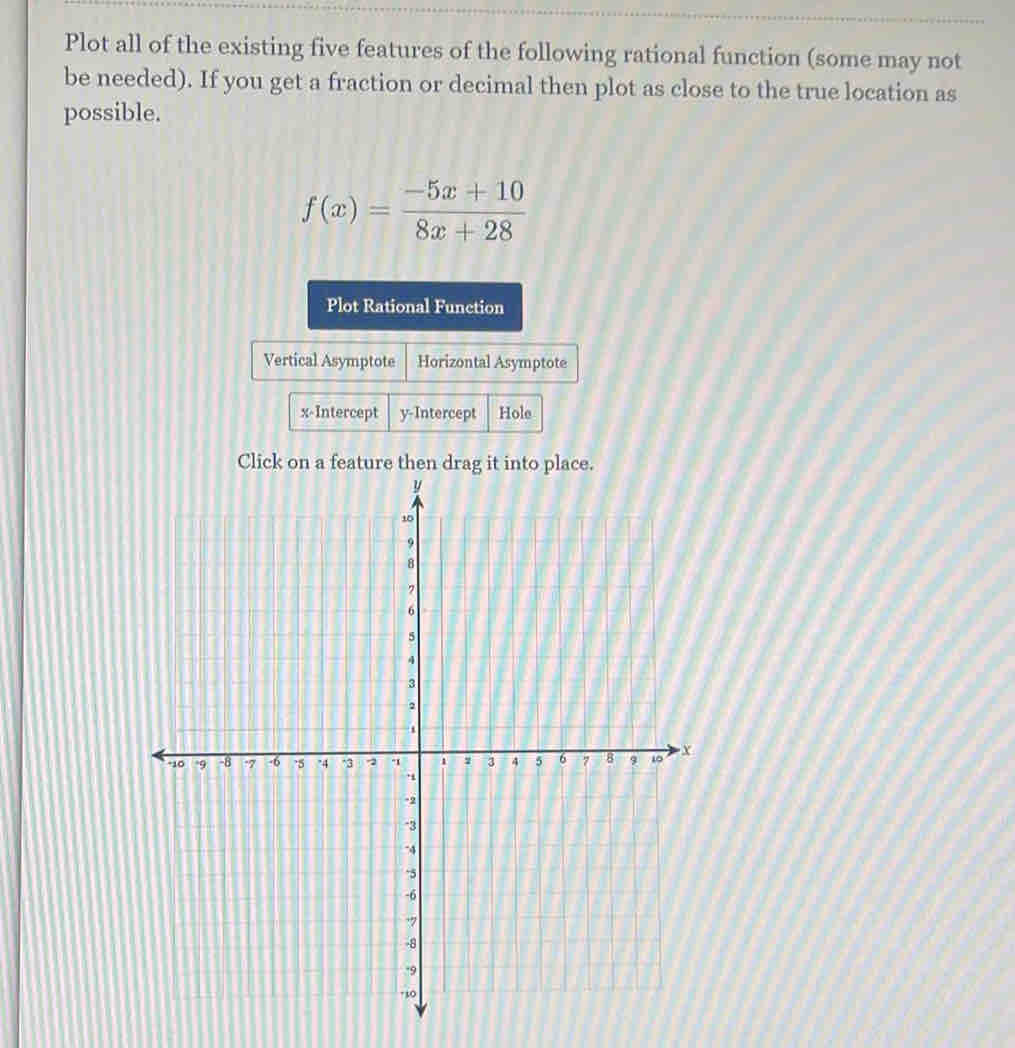 Plot all of the existing five features of the following rational function (some may not 
be needed). If you get a fraction or decimal then plot as close to the true location as 
possible.
f(x)= (-5x+10)/8x+28 
Plot Rational Function 
Vertical Asymptote Horizontal Asymptote 
x-Intercept y-Intercept Hole 
Click on a feature then dr