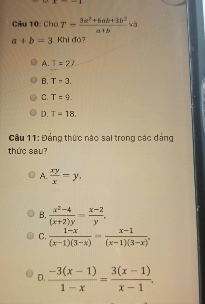 x=-1. 
Câu 10: Cho T= (3a^2+6ab+3b^2)/a+b  và
a+b=3. Khi đó?
A. T=27.
B. T=3.
C. T=9.
D. T=18. 
Câu 11: Đẳng thức nào sai trong các đẳng
thức sau?
A.  xy/x =y.
B.  (x^2-4)/(x+2)y = (x-2)/y .
C.  (1-x)/(x-1)(3-x) = (x-1)/(x-1)(3-x) .
D.  (-3(x-1))/1-x = (3(x-1))/x-1 .