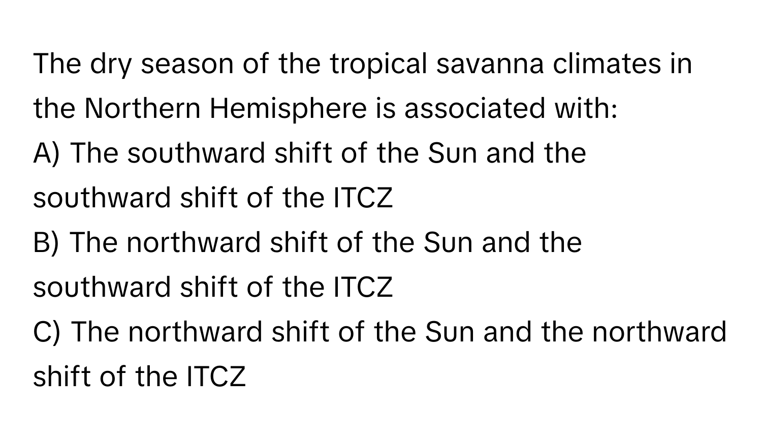 The dry season of the tropical savanna climates in the Northern Hemisphere is associated with:

A) The southward shift of the Sun and the southward shift of the ITCZ
B) The northward shift of the Sun and the southward shift of the ITCZ
C) The northward shift of the Sun and the northward shift of the ITCZ