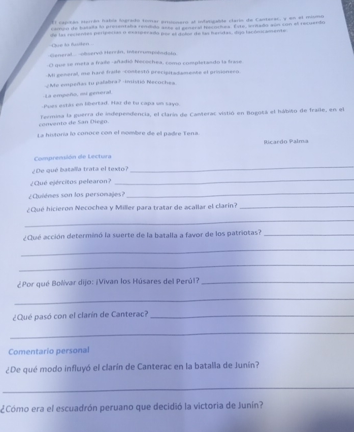 El capitán Herrán había logrado tomar prisionero al infatigable clarín de Canterac, y en el mismo 
campo de batalla lo presentaba rendido ante el general Necochea. Este, irritado aún con el recuerdo 
de las recientes peripecias o exasperado por el dolor de las heridas, dijo lacónicamente: 
Que to fusilen... 
-General... -observó Herrán, interrumpiéndolo. 
O que se meta a fraile -añadió Necochea, como completando la frase. 
-Mi general, me haré fraile -contestó precipitadamente el prisionero. 
-¿Me empeñas tu palabra? -insistió Necochea 
-La empeño, mi general. 
-Pues estás en libertad. Haz de tu capa un sayo. 
Termina la guerra de independencia, el clarín de Canterac vistió en Bogotá el hábito de fraile, en el 
convento de San Diego. 
La historia lo conoce con el nombre de el padre Tena. 
Ricardo Palma 
Comprensión de Lectura 
¿De qué batalla trata el texto? 
_ 
¿Qué ejércitos pelearon? 
_ 
¿Quiénes son los personajes? 
_ 
¿Qué hicieron Necochea y Miller para tratar de acallar el clarín?_ 
_ 
¿Qué acción determinó la suerte de la batalla a favor de los patriotas?_ 
_ 
_ 
¿Por qué Bolívar dijo: ¡Vivan los Húsares del Perú!?_ 
_ 
¿Qué pasó con el clarín de Canterac?_ 
_ 
Comentario personal 
¿De qué modo influyó el clarín de Canterac en la batalla de Junín? 
_ 
¿Cómo era el escuadrón peruano que decidió la victoria de Junín?