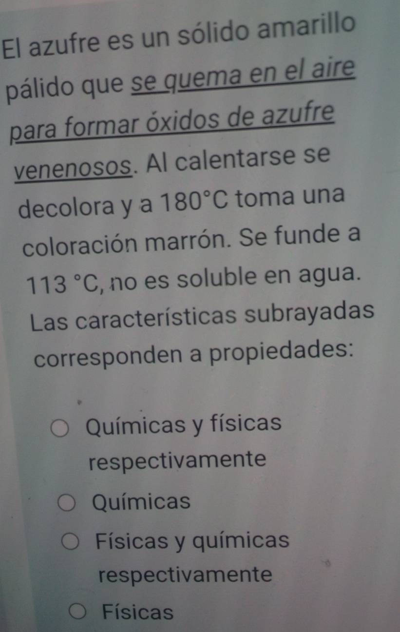 El azufre es un sólido amarillo
pálido que se quema en el aire
para formar óxidos de azufre
venenosos. Al calentarse se
decolora y a 180°C toma una
coloración marrón. Se funde a
113°C , no es soluble en agua.
Las características subrayadas
corresponden a propiedades:
Químicas y físicas
respectivamente
Químicas
Físicas y químicas
respectivamente
Físicas