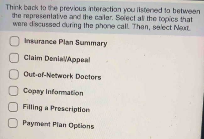 Think back to the previous interaction you listened to between
the representative and the caller. Select all the topics that
were discussed during the phone call. Then, select Next.
Insurance Plan Summary
Claim Denial/Appeal
Out-of-Network Doctors
Copay Information
Filling a Prescription
Payment Plan Options