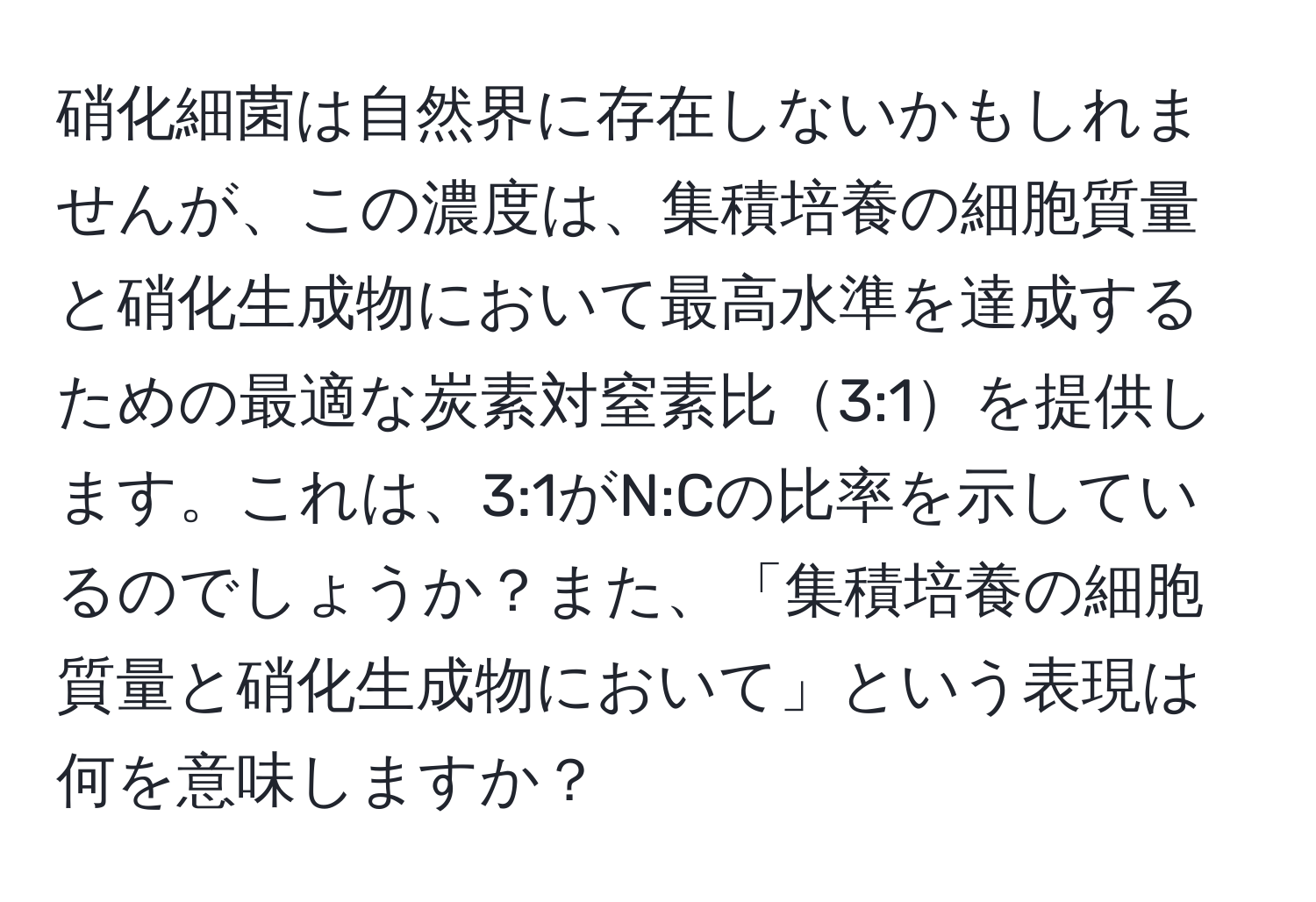 硝化細菌は自然界に存在しないかもしれませんが、この濃度は、集積培養の細胞質量と硝化生成物において最高水準を達成するための最適な炭素対窒素比3:1を提供します。これは、3:1がN:Cの比率を示しているのでしょうか？また、「集積培養の細胞質量と硝化生成物において」という表現は何を意味しますか？