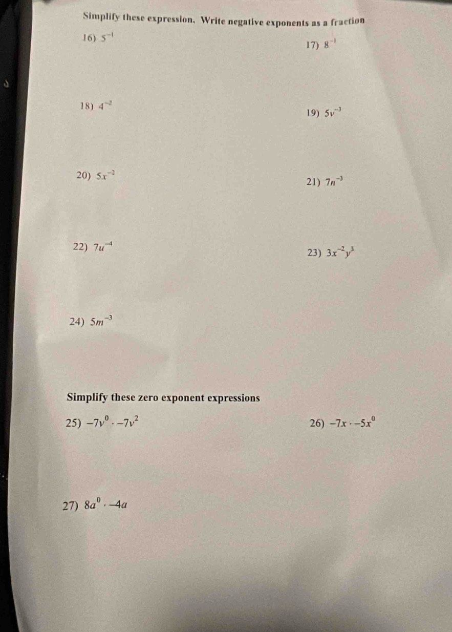 Simplify these expression, Write negative exponents as a fraction 
16) 5^(-1)
17) 8^(-1)
18) 4^(-2)
19) 5v^(-3)
20) 5x^(-2)
21) 7n^(-3)
22) 7u^(-4)
23) 3x^(-2)y^3
24) 5m^(-3)
Simplify these zero exponent expressions 
25) -7v^0· -7v^2 26) -7x· -5x^0
27) 8a^0· -4a