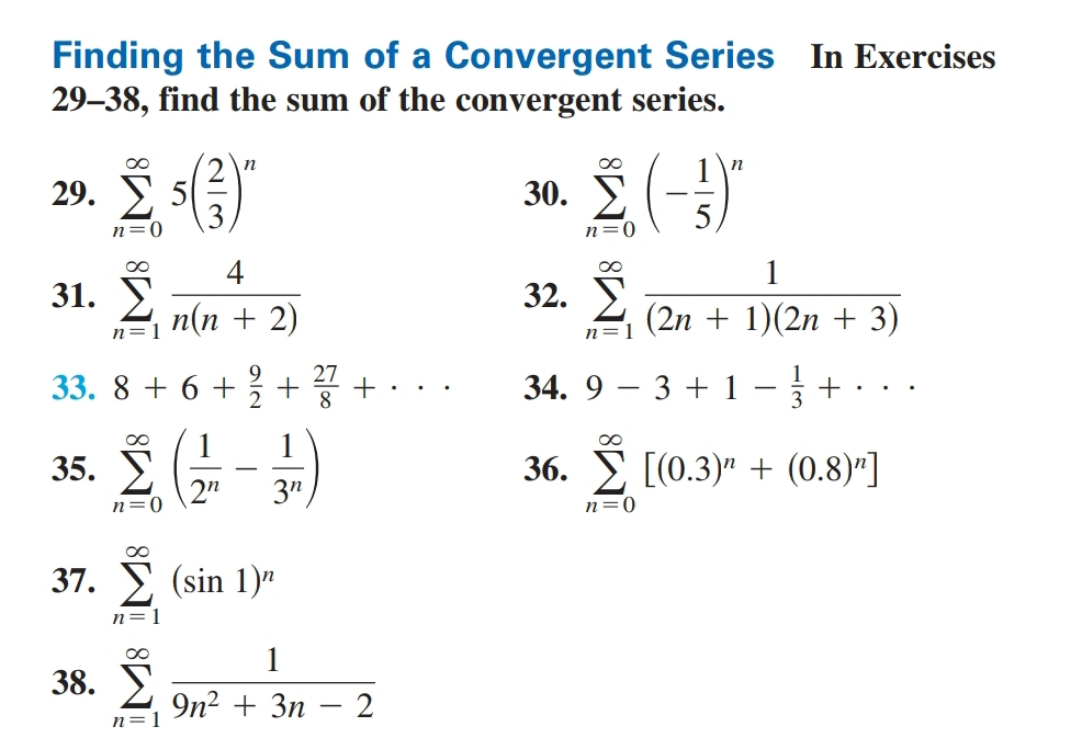 Finding the Sum of a Convergent Series In Exercises 
29-38, find the sum of the convergent series. 
29. sumlimits _(n=0)^(∈fty)5( 2/3 )^n 30. sumlimits _(n=0)^(∈fty)(- 1/5 )^n
31. sumlimits _(n=1)^(∈fty) 4/n(n+2)  32. sumlimits _(n=1)^(∈fty) 1/(2n+1)(2n+3) 
33. 8+6+ 9/2 + 27/8 +·s 34. 9-3+1- 1/3 +·s
35. sumlimits _(n=0)^(∈fty)( 1/2^n - 1/3^n ) 36. sumlimits _(n=0)^(∈fty)[(0.3)^n+(0.8)^n]
37. sumlimits _(n=1)^(∈fty)(sin 1)^n
38. sumlimits _(n=1)^(∈fty) 1/9n^2+3n-2 