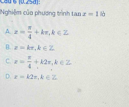 Cầu 6 (0.25d):
Nghiệm của phương trình tan x=1 là
A. x= π /4 +kπ , k∈ Z.
B. x=kπ , k∈ Z.
C. x= π /4 +k2π , k∈ Z.
D. x=k2π , k∈ Z.