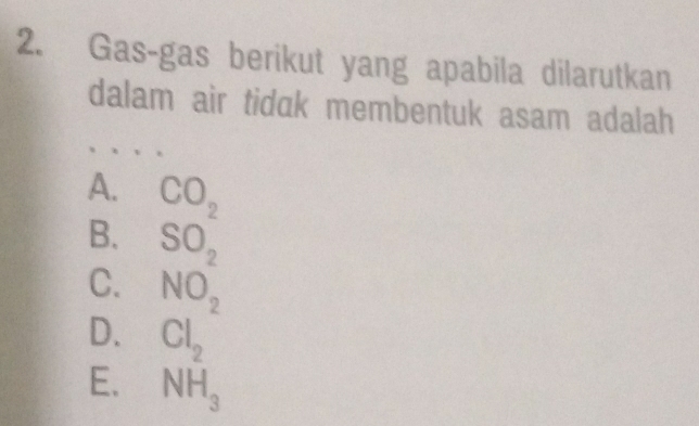 Gas-gas berikut yang apabila dilarutkan
dalam air tidak membentuk asam adalah
A. CO_2
B. beginarrayr SO_2 NO_2endarray
C.
D. Cl_2
E. NH_3