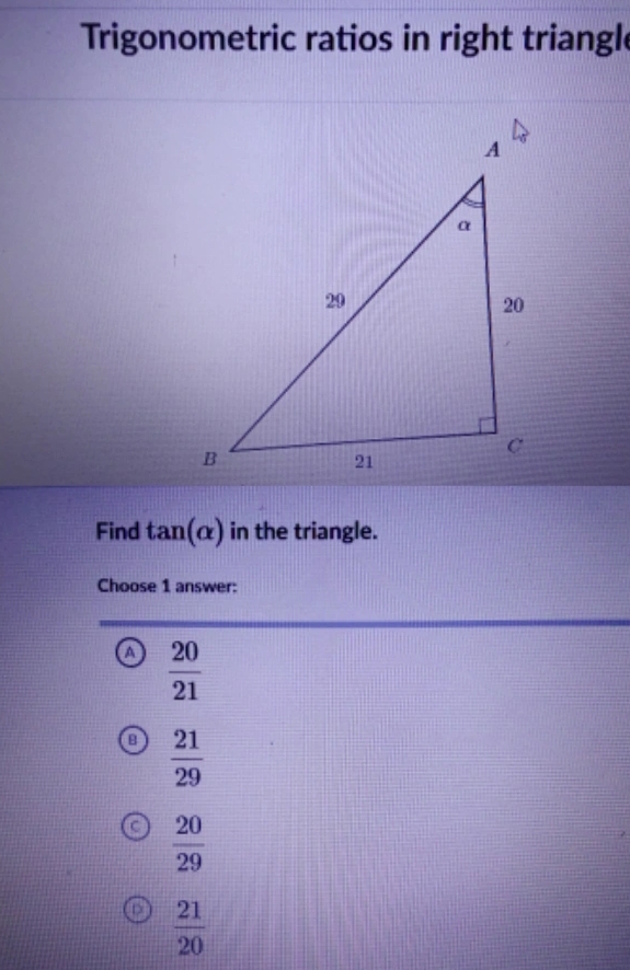 Trigonometric ratios in right triangl
Find tan (alpha ) in the triangle.
Choose 1 answer:
a  20/21 
a  21/29 
 20/29 
 21/20 