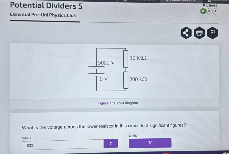 Potential Dividers 5 A Level 
P P 
Essential Pre-Uni Physics C5.5 
Figure 1: Circuit diagram 
What is the voltage across the lower resistor in this circuit to 2 significant figures? 
Units 
Value
833
？
v