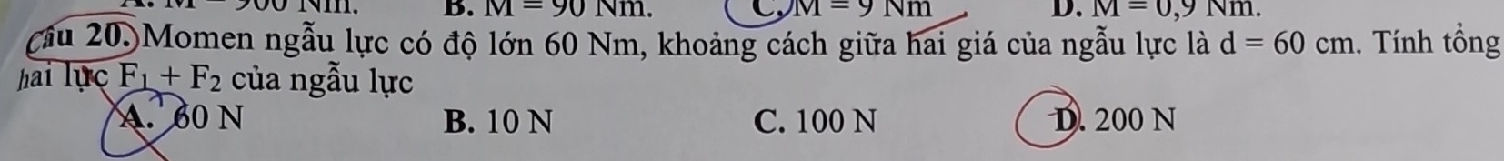 Nm. B. M=90Nm. C, M=9Nm D. M=0,9Nm. 
cầu 20.)Momen ngẫu lực có độ lớn 60 Nm, khoảng cách giữa hai giá của ngẫu lực là d=60cm. Tính tổng
hai lục F_1+F_2 của ngẫu lực
A. 60 N B. 10 N C. 100 N D. 200 N