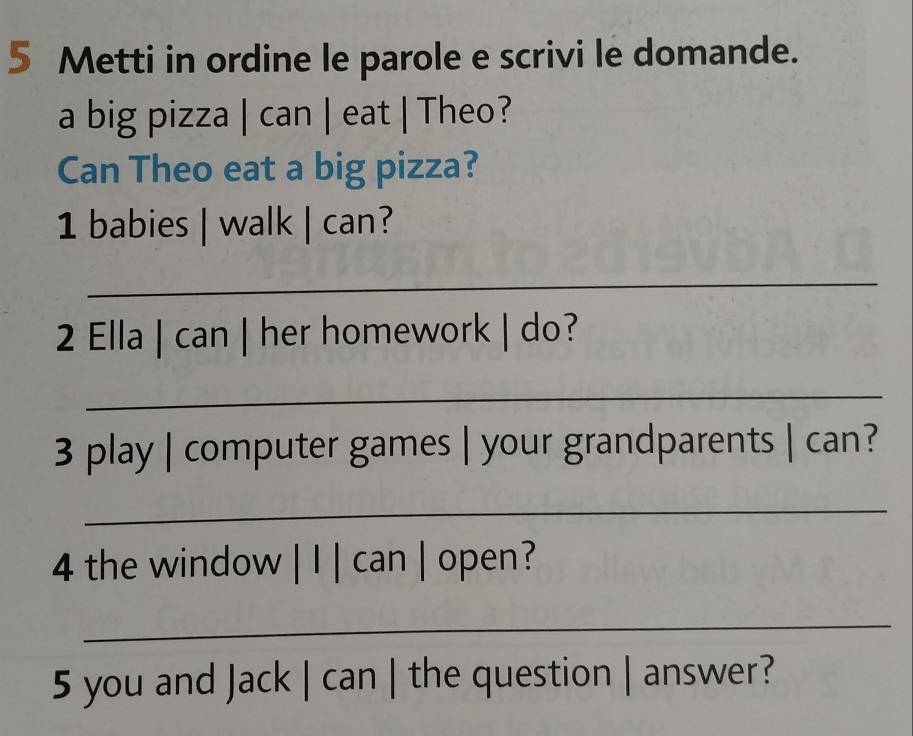 Metti in ordine le parole e scrivi le domande. 
a big pizza | can | eat | Theo? 
Can Theo eat a big pizza? 
1 babies | walk | can? 
_ 
2 Ella | can | her homework | do? 
_ 
3 play | computer games | your grandparents | can? 
_ 
4 the window | I | can | open? 
_ 
5 you and Jack | can | the question | answer?