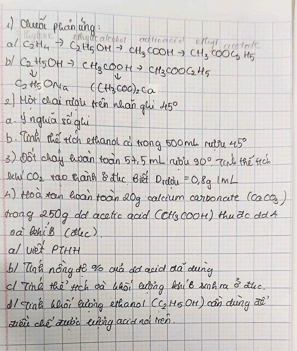 () Queái puánlng: 
oliaut 
al C_2H_4to C_2H_5OHto CH_3COOHto CH_3COOC_2H_5 calcohal aciredcid oftylbtale 
b1 C_2H_5OHto CH_3COOHto CH_3COOC_2H_5
frac downarrow C_2H_5ONa (CH_3COO)_2Ca
2/ Hot chai riou Hén hhan gui 45°
a. ynghia sǒghi 
6. fink the rich ethand ca Arong 50omL ruiǒu 45°
3 ) oSt cay Qoàn toàn 5A, 5 mL ruòù 90° Tind the fich 
gewd CO_2 velo thang 8 duc Biet Dradu =0.8g1mL
) Hoa tean Qoan roàn Qog calcium canbonate (CaCO_3)
drong 250g od acetic acid (ct(g coor) thudc dd4 
oa tehil (alec). 
a/ vie pik(t 
b) Tint nóng dò oo duà dà asid dà dung 
cl Tihe thetich dà qaōi eatoing tenB shra B ¢uc. 
dI ting aoi eong ethanol (C_2H_5OH) con dung aò 
zhèù chè duàio epòng aciàno mén.