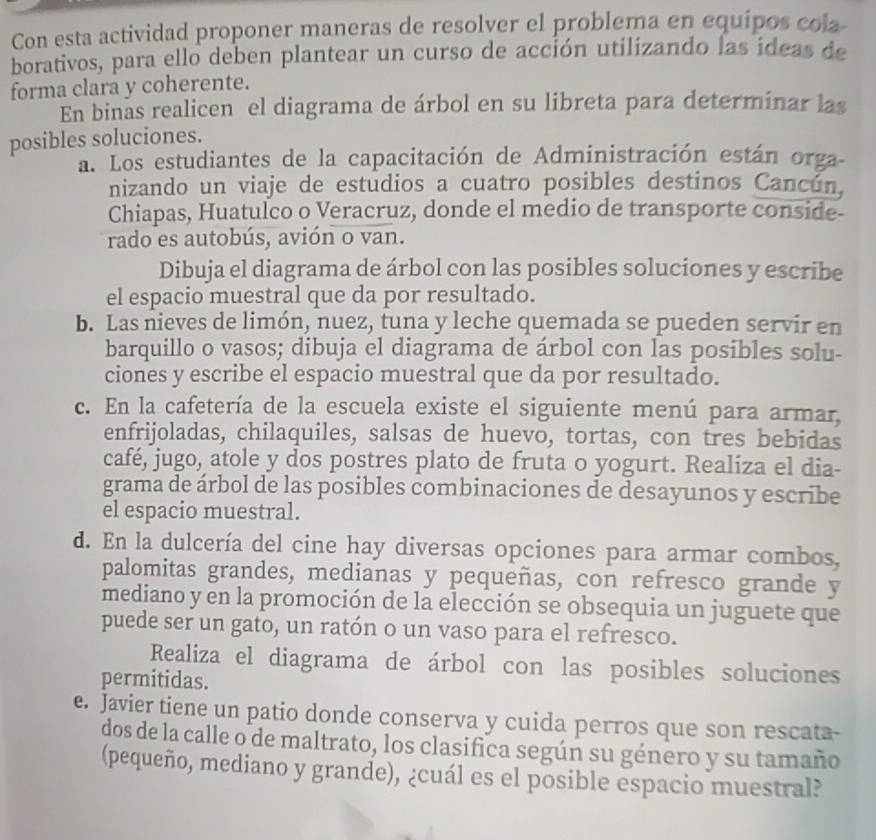 Con esta actividad proponer maneras de resolver el problema en equípos cola
borativos, para ello deben plantear un curso de acción utilizando las ideas de
forma clara y coherente.
En binas realicen el diagrama de árbol en su libreta para determinar las
posibles soluciones.
a. Los estudiantes de la capacitación de Administración están orga
nizando un viaje de estudios a cuatro posibles destinos Cancún.
Chiapas, Huatulco o Veracruz, donde el medio de transporte conside-
rado es autobús, avión o van.
Dibuja el diagrama de árbol con las posibles soluciones y escribe
el espacio muestral que da por resultado.
b. Las nieves de limón, nuez, tuna y leche quemada se pueden servir en
barquillo o vasos; dibuja el diagrama de árbol con las posibles solu-
ciones y escribe el espacio muestral que da por resultado.
c. En la cafetería de la escuela existe el siguiente menú para armar,
enfrijoladas, chilaquiles, salsas de huevo, tortas, con tres bebidas
café, jugo, atole y dos postres plato de fruta o yogurt. Realiza el dia-
grama de árbol de las posibles combinaciones de desayunos y escribe
el espacio muestral.
d. En la dulcería del cine hay diversas opciones para armar combos,
palomitas grandes, medianas y pequeñas, con refresco grande y
mediano y en la promoción de la elección se obsequia un juguete que
puede ser un gato, un ratón o un vaso para el refresco.
Realiza el diagrama de árbol con las posibles soluciones
permitidas.
e. Javier tiene un patio donde conserva y cuida perros que son rescata-
dos de la calle o de maltrato, los clasifica según su género y su tamaño
(pequeño, mediano y grande), ¿cuál es el posible espacio muestral?